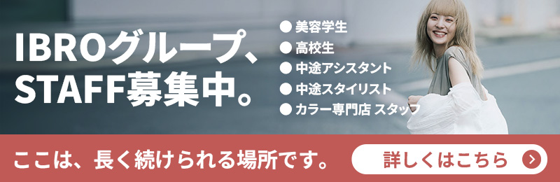 IBROグループ、STAFF募集中。 美容学生・高校生・中途アシスタント・スタイリスト・カラー専門店 ここは、長く続けられる場所です。