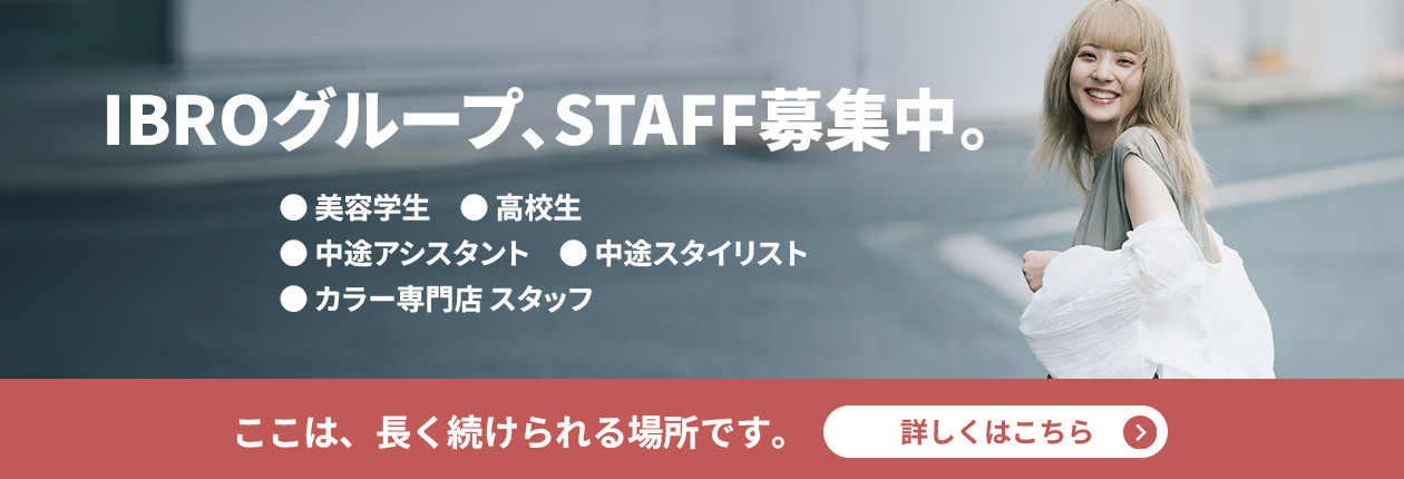 IBROグループ、STAFF募集中。 美容学生・高校生・中途アシスタント・スタイリスト・カラー専門店 ここは、長く続けられる場所です。