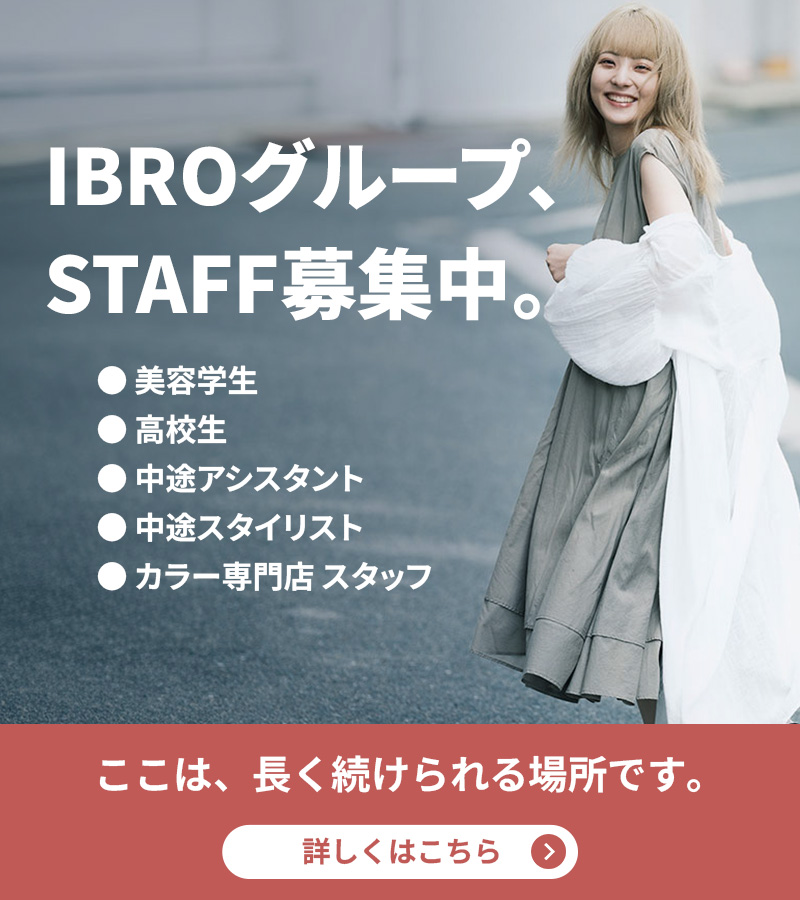 IBROグループ、STAFF募集中。 美容学生・高校生・中途アシスタント・スタイリスト・カラー専門店 ここは、長く続けられる場所です。